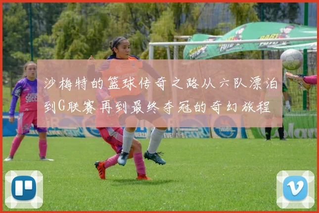 沙梅特的篮球传奇之路从六队漂泊到G联赛再到最终夺冠的奇幻旅程