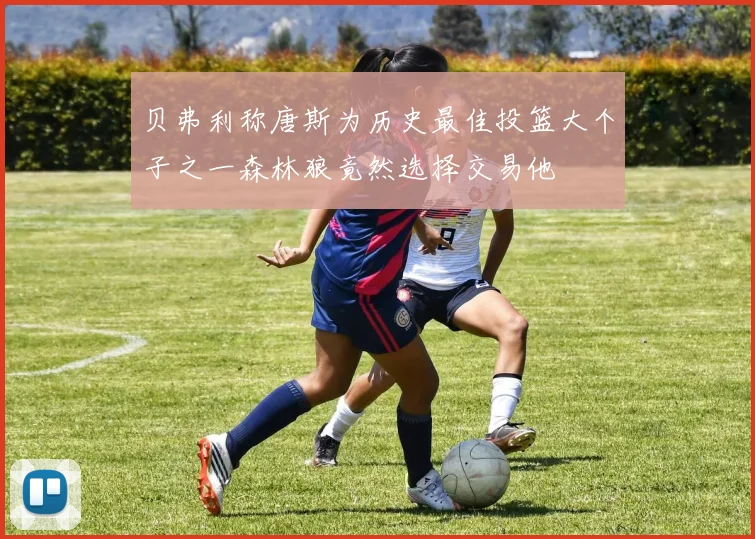 贝弗利称唐斯为历史最佳投篮大个子之一森林狼竟然选择交易他