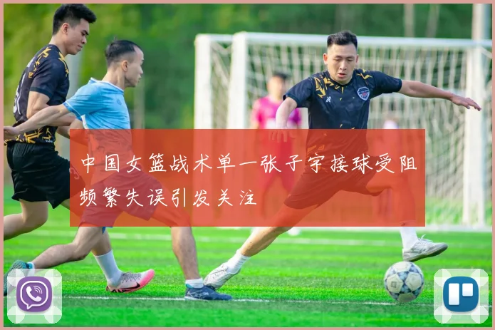 中国女篮战术单一张子宇接球受阻频繁失误引发关注