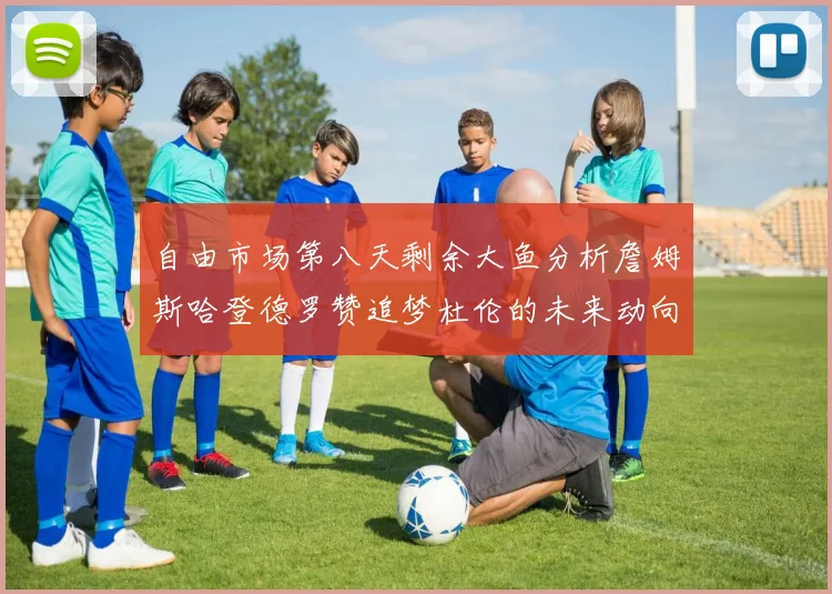 自由市场第八天剩余大鱼分析詹姆斯哈登德罗赞追梦杜伦的未来动向
