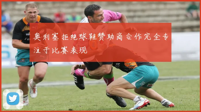 奥利塞拒绝球鞋赞助商合作完全专注于比赛表现