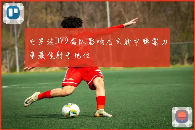毛罗谈DV9离队影响尤文新中锋需力争最佳射手地位