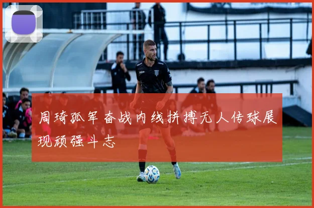 周琦孤军奋战内线拼搏无人传球展现顽强斗志