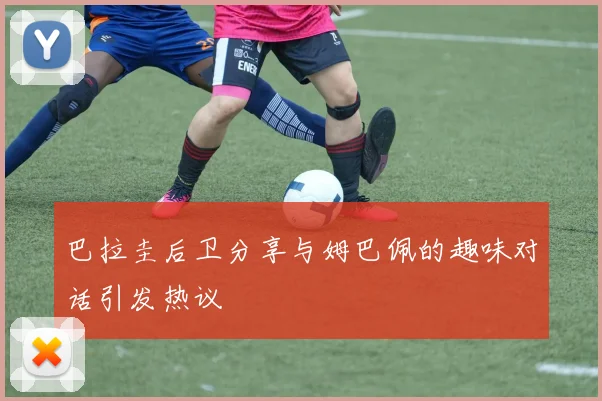巴拉圭后卫分享与姆巴佩的趣味对话引发热议