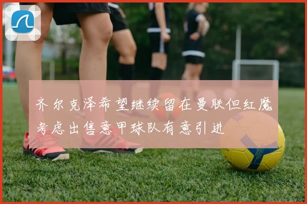 齐尔克泽希望继续留在曼联但红魔考虑出售意甲球队有意引进