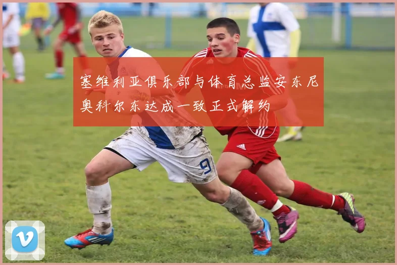 塞维利亚俱乐部与体育总监安东尼奥科尔东达成一致正式解约